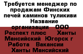 Требуется менеджер по продажам Финских печей каминов туликиви.  › Название организации ­ ООО“Респект плюс“  - Ханты-Мансийский, Югорск г. Работа » Вакансии   . Ханты-Мансийский